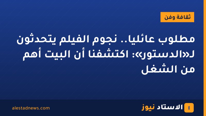 مطلوب عائليًا.. نجوم الفيلم يتحدثون لـ«الدستور»: اكتشفنا أن البيت أهم من الشغل