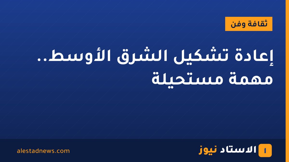 إعادة تشكيل الشرق الأوسط.. مهمة مستحيلة